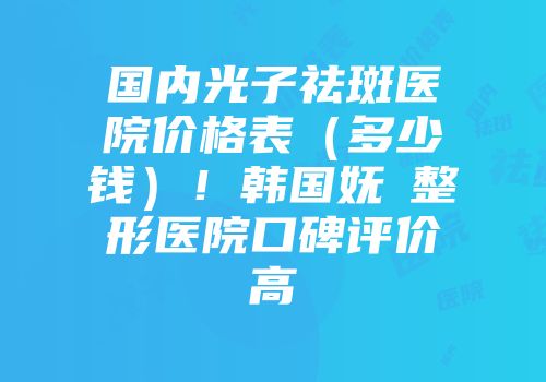 国内光子祛斑医院价格表（多少钱）！韩国妩婯整形医院口碑评价高