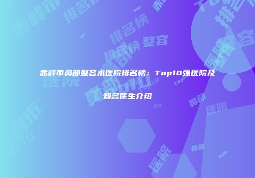 赤峰市鼻部整容术医院排名榜：Top10强医院及知名医生介绍