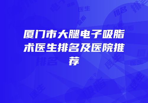 厦门市大腿电子吸脂术医生排名及医院推荐