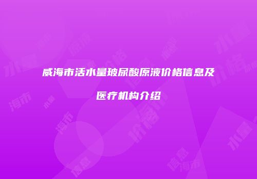 威海市活水量玻尿酸原液价格信息及医疗机构介绍