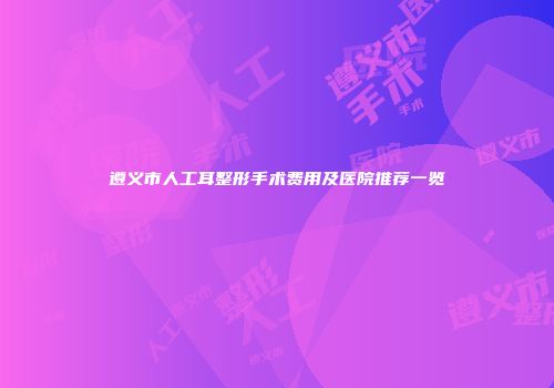 遵义市人工耳整形手术费用及医院推荐一览