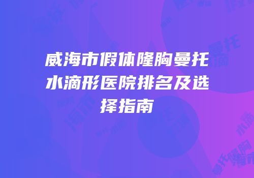 威海市假体隆胸曼托水滴形医院排名及选择指南