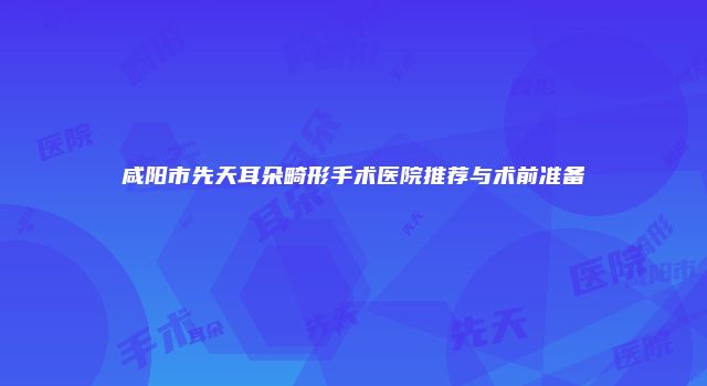 咸阳市先天耳朵畸形手术医院推荐与术前准备