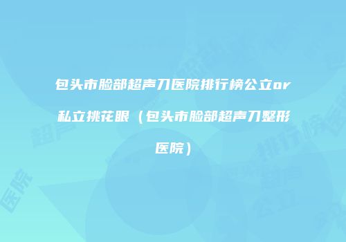 包头市脸部超声刀医院排行榜公立or私立挑花眼（包头市脸部超声刀整形医院）
