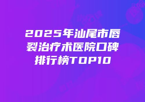 2025年汕尾市唇裂治疗术医院口碑排行榜TOP10