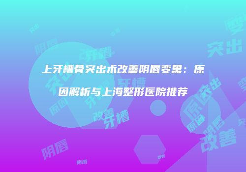 上牙槽骨突出术改善阴唇变黑：原因解析与上海整形医院推荐