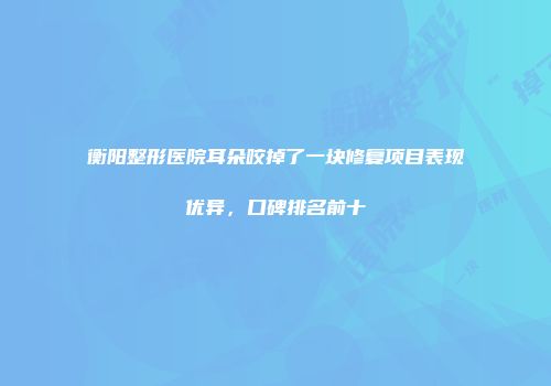 衡阳整形医院耳朵咬掉了一块修复项目表现优异，口碑排名前十