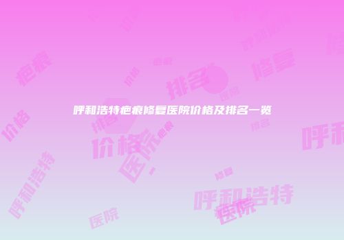 呼和浩特疤痕修复医院价格及排名一览