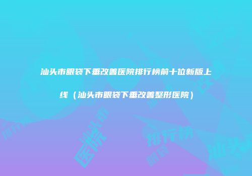 汕头市眼袋下垂改善医院排行榜前十位新版上线（汕头市眼袋下垂改善整形医院）