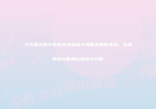 齐齐哈尔市中医医院美容科与玛丽亚整形美容：特色项目与服务价格对比分析