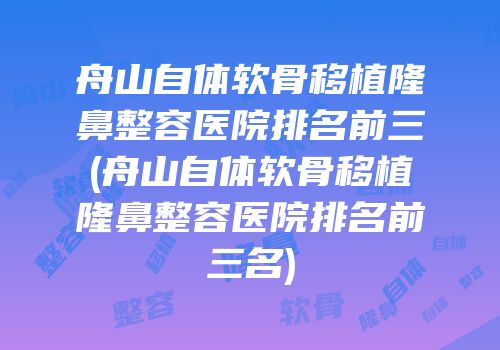 舟山自体软骨移植隆鼻整容医院排名前三(舟山自体软骨移植隆鼻整容医院排名前三名)