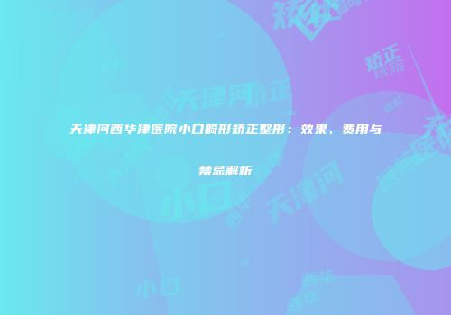 天津河西华津医院小口畸形矫正整形：效果、费用与禁忌解析