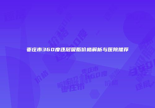 枣庄市360度逐层吸脂价格解析与医院推荐