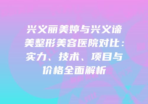 兴义丽美婷与兴义谛美整形美容医院对比：实力、技术、项目与价格全面解析