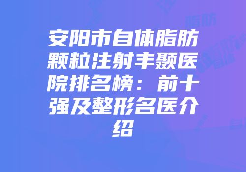 安阳市自体脂肪颗粒注射丰颞医院排名榜：前十强及整形名医介绍