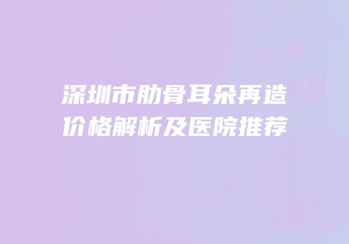 深圳市肋骨耳朵再造价格解析及医院推荐