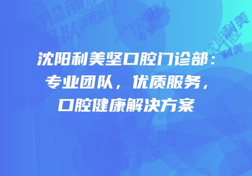沈阳利美坚口腔门诊部：专业团队，优质服务，口腔健康解决方案
