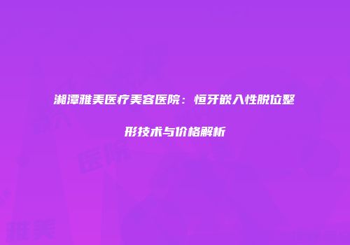 湘潭雅美医疗美容医院：恒牙嵌入性脱位整形技术与价格解析