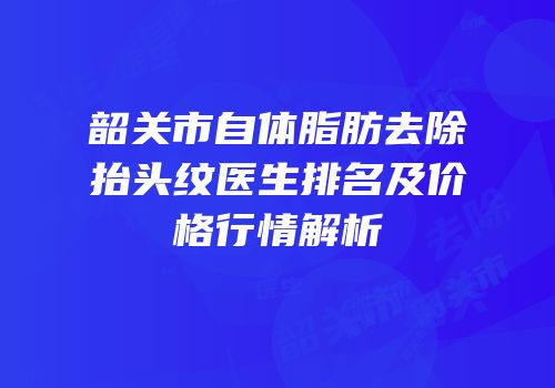 韶关市自体脂肪去除抬头纹医生排名及价格行情解析