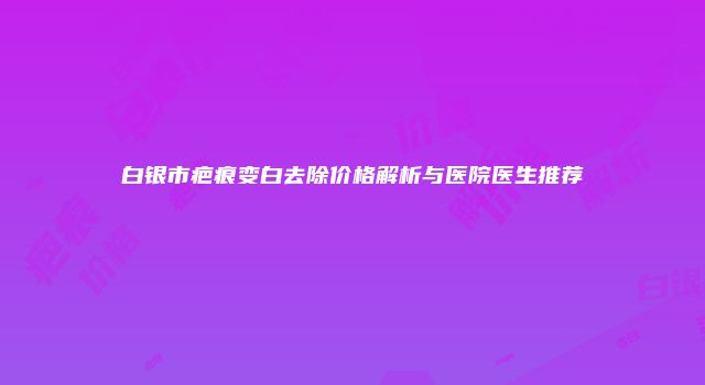 白银市疤痕变白去除价格解析与医院医生推荐
