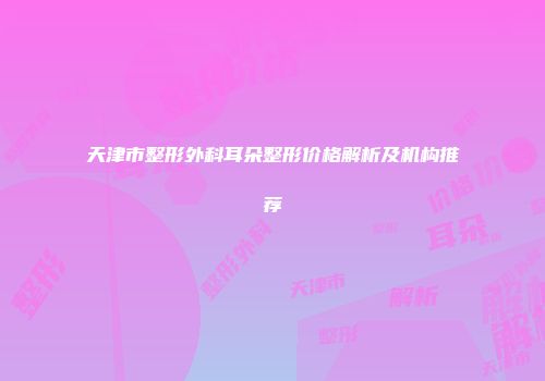 天津市整形外科耳朵整形价格解析及机构推荐