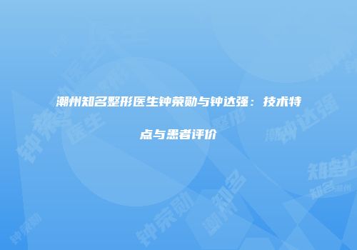 潮州知名整形医生钟荣勋与钟达强：技术特点与患者评价