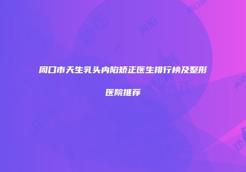 周口市天生乳头内陷矫正医生排行榜及整形医院推荐