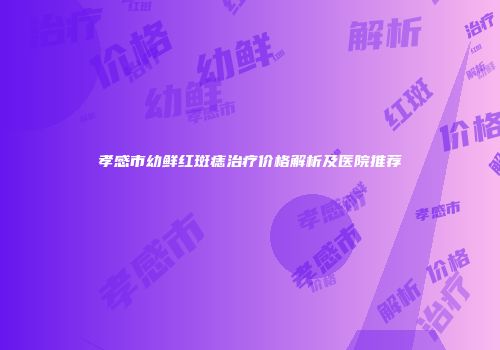 孝感市幼鲜红斑痣治疗价格解析及医院推荐