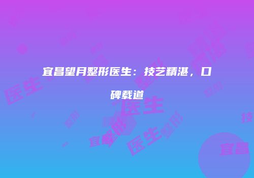 宜昌望月整形医生：技艺精湛，口碑载道