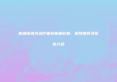 南昌市激光治疗痤疮瘢痕价格、医院推荐及医生介绍