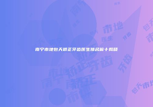 南宁市地包天矫正牙齿医生排名前十揭晓