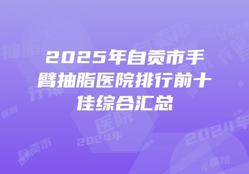 2025年自贡市手臂抽脂医院排行前十佳综合汇总