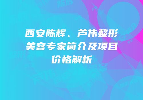 西安陈辉、芦伟整形美容专家简介及项目价格解析