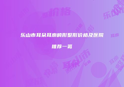 乐山市耳朵耳廓畸形整形价格及医院推荐一览
