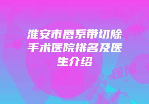 淮安市唇系带切除手术医院排名及医生介绍