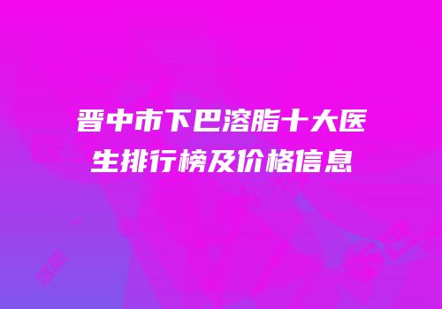 晋中市下巴溶脂十大医生排行榜及价格信息