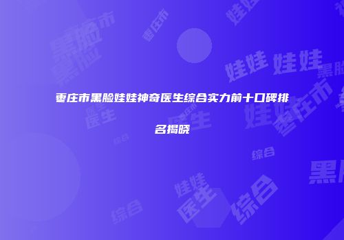 枣庄市黑脸娃娃神奇医生综合实力前十口碑排名揭晓