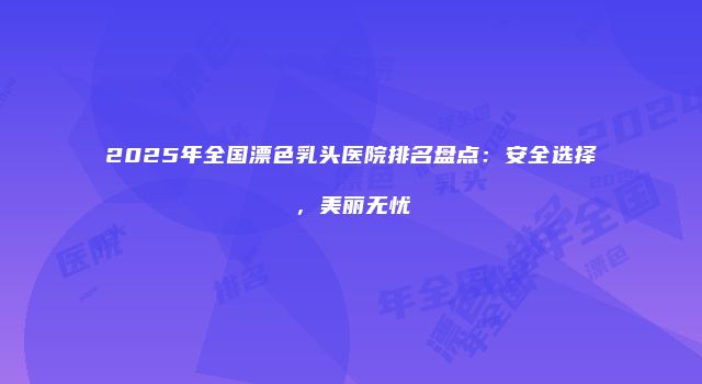 2025年全国漂色乳头医院排名盘点：安全选择，美丽无忧