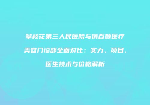 攀枝花第三人民医院与俏百颜医疗美容门诊部全面对比：实力、项目、医生技术与价格解析