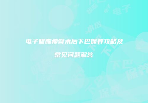 电子吸脂瘦臀术后下巴保养攻略及常见问题解答