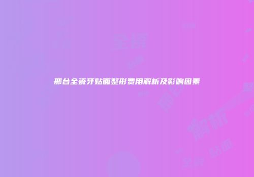 邢台全瓷牙贴面整形费用解析及影响因素