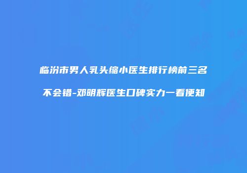 临汾市男人乳头缩小医生排行榜前三名不会错-邓明辉医生口碑实力一看便知