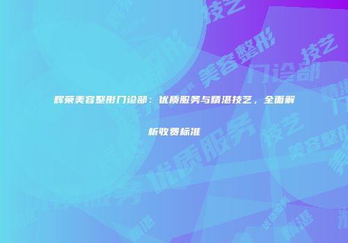 辉荣美容整形门诊部：优质服务与精湛技艺，全面解析收费标准