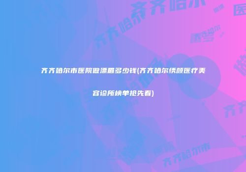 齐齐哈尔市医院做漂眉多少钱(齐齐哈尔绣颜医疗美容诊所榜单抢先看)