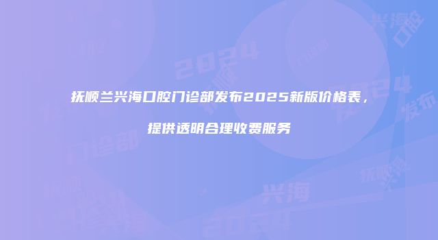 抚顺兰兴海口腔门诊部发布2025新版价格表，提供透明合理收费服务