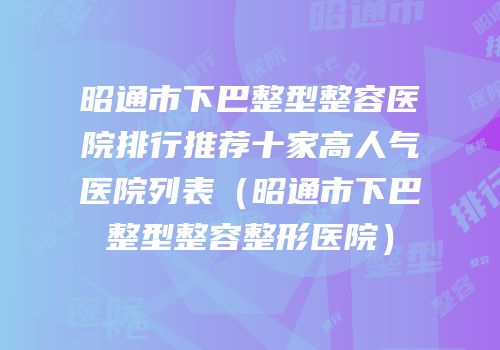 昭通市下巴整型整容医院排行推荐十家高人气医院列表（昭通市下巴整型整容整形医院）