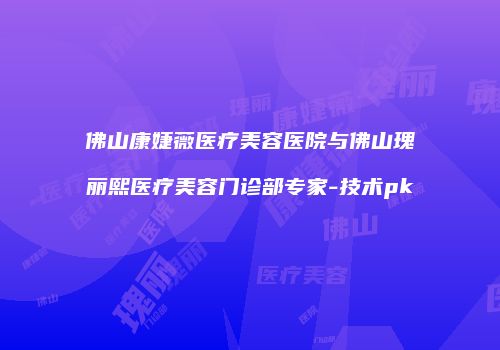 佛山康婕薇医疗美容医院与佛山瑰丽熙医疗美容门诊部专家-技术pk