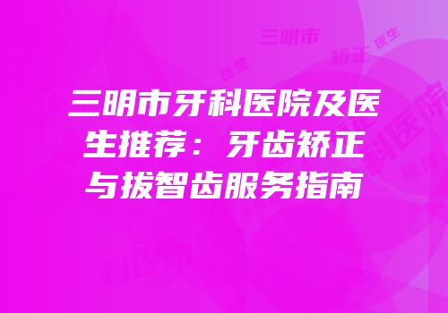 三明市牙科医院及医生推荐：牙齿矫正与拔智齿服务指南