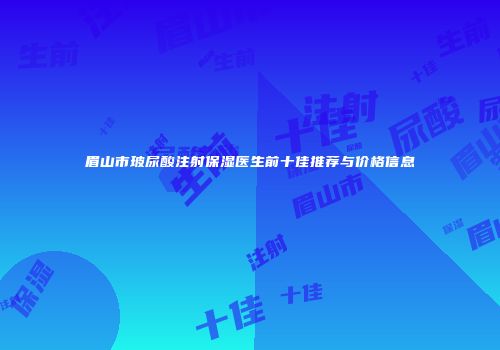 眉山市玻尿酸注射保湿医生前十佳推荐与价格信息