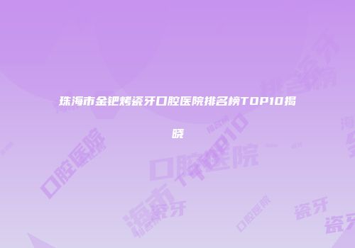 珠海市金钯烤瓷牙口腔医院排名榜TOP10揭晓